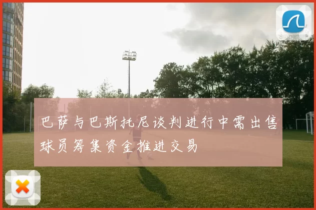 巴萨与巴斯托尼谈判进行中需出售球员筹集资金推进交易