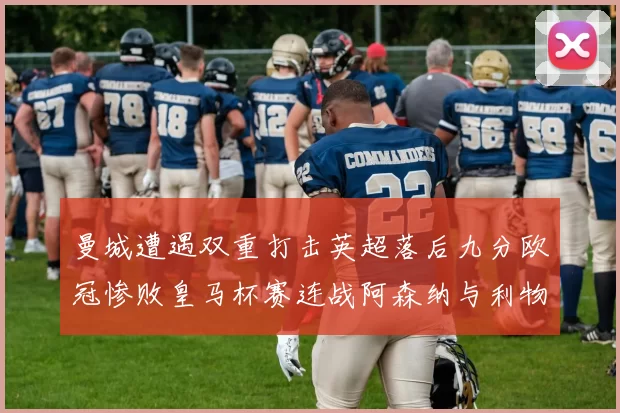 曼城遭遇双重打击英超落后九分欧冠惨败皇马杯赛连战阿森纳与利物浦