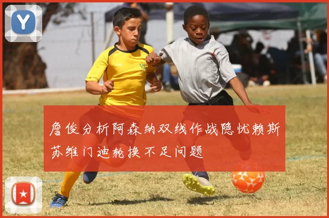 詹俊分析阿森纳双线作战隐忧赖斯苏维门迪轮换不足问题