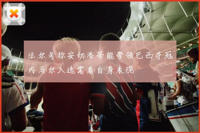 法尔考称安切洛蒂能带领巴西夺冠内马尔入选需看自身表现