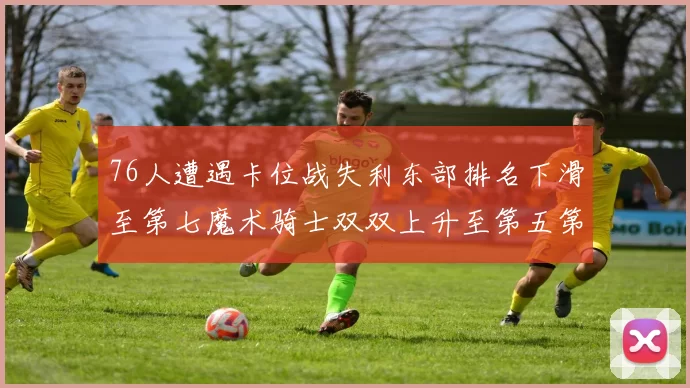 76人遭遇卡位战失利东部排名下滑至第七魔术骑士双双上升至第五第六位