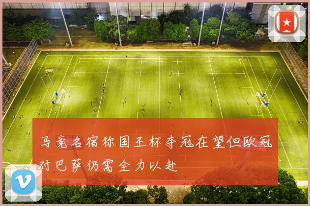 马竞名宿称国王杯夺冠在望但欧冠对巴萨仍需全力以赴