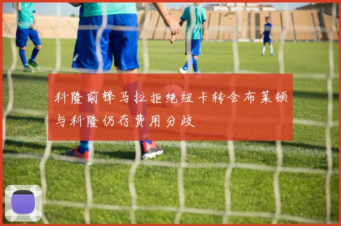 科隆前锋马拉拒绝纽卡转会布莱顿与科隆仍存费用分歧