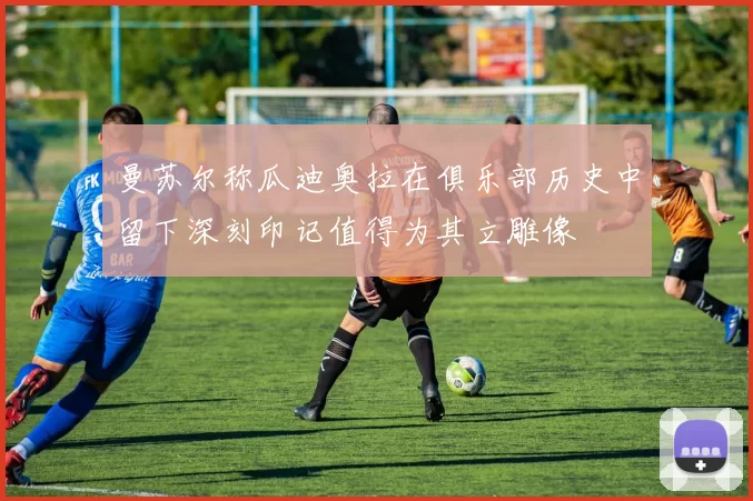 曼苏尔称瓜迪奥拉在俱乐部历史中留下深刻印记值得为其立雕像