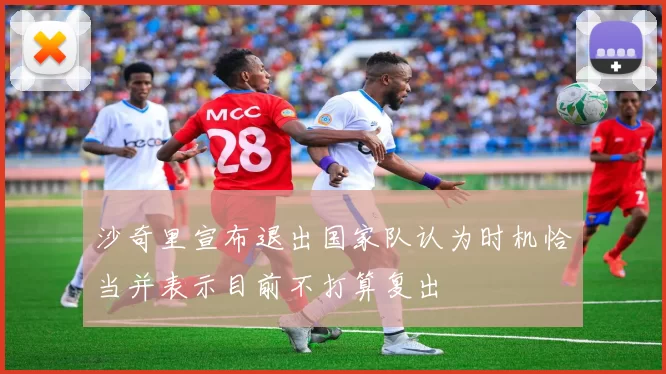 沙奇里宣布退出国家队认为时机恰当并表示目前不打算复出