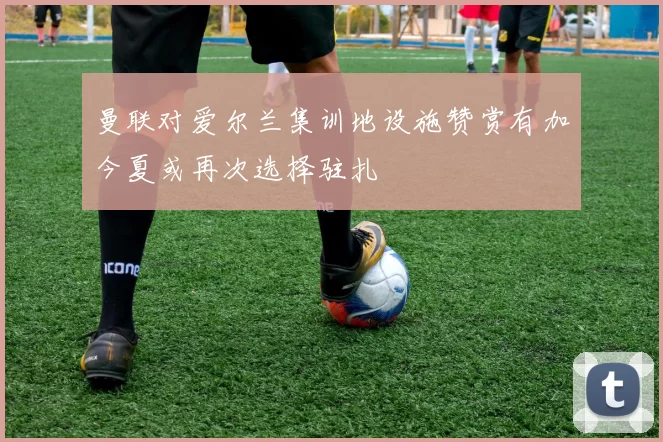 曼联对爱尔兰集训地设施赞赏有加今夏或再次选择驻扎