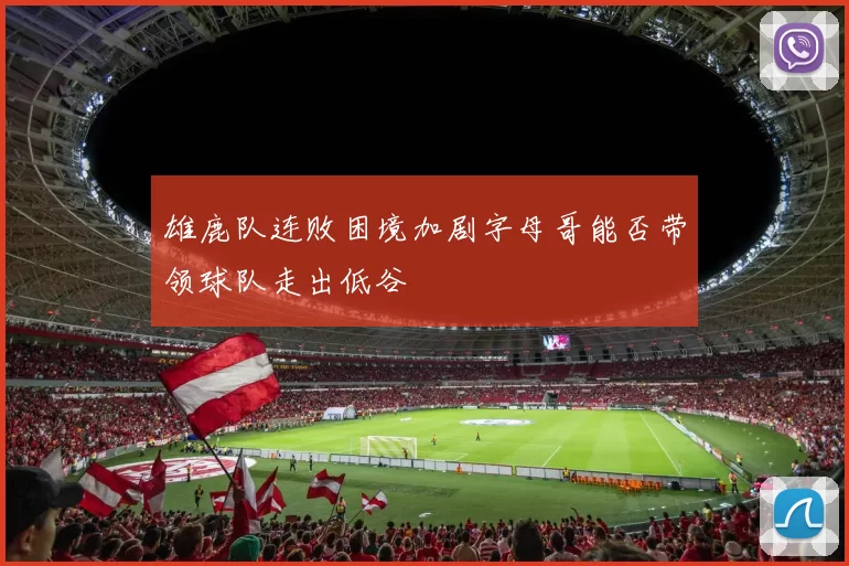 雄鹿队连败困境加剧字母哥能否带领球队走出低谷