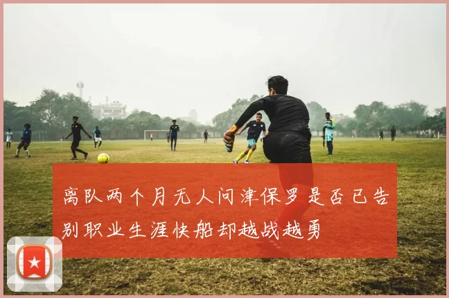 离队两个月无人问津保罗是否已告别职业生涯快船却越战越勇