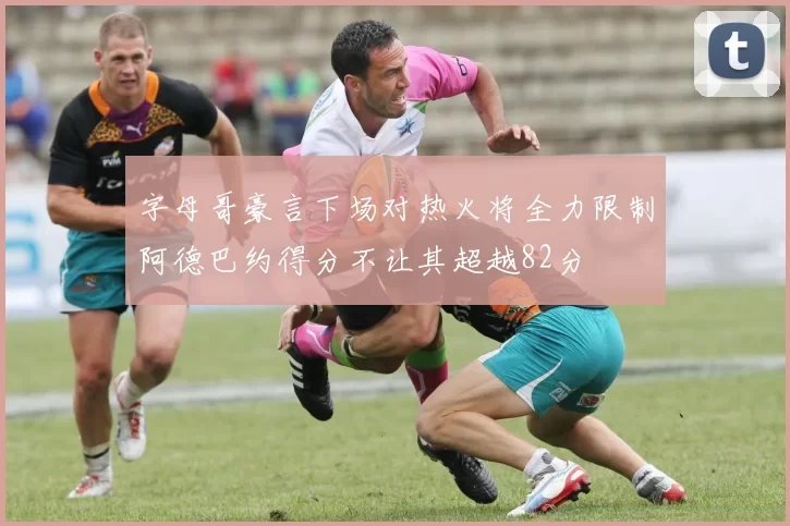 字母哥豪言下场对热火将全力限制阿德巴约得分不让其超越82分