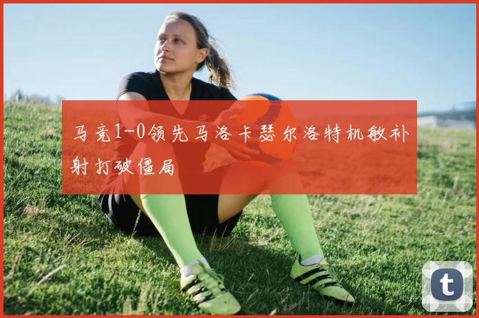 马竞1-0领先马洛卡瑟尔洛特机敏补射打破僵局