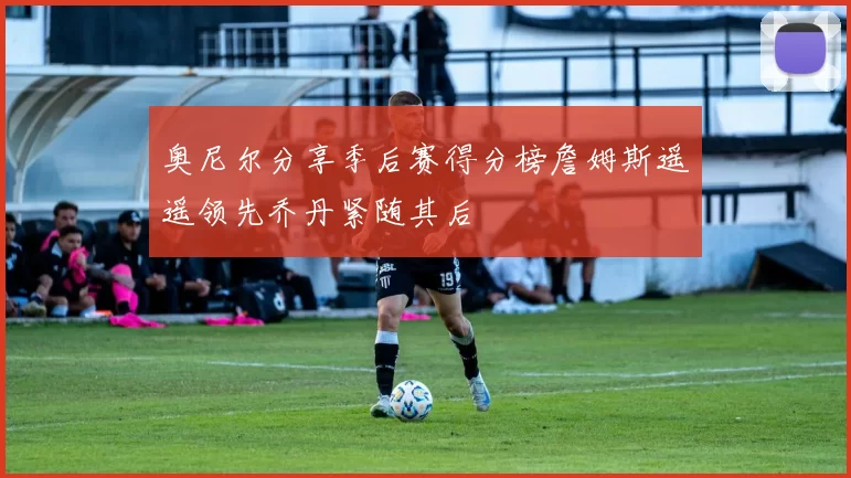 奥尼尔分享季后赛得分榜詹姆斯遥遥领先乔丹紧随其后
