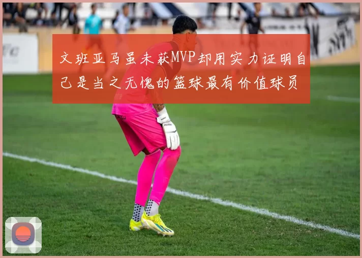 文班亚马虽未获MVP却用实力证明自己是当之无愧的篮球最有价值球员