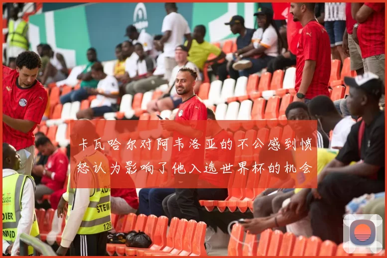 卡瓦哈尔对阿韦洛亚的不公感到愤怒认为影响了他入选世界杯的机会