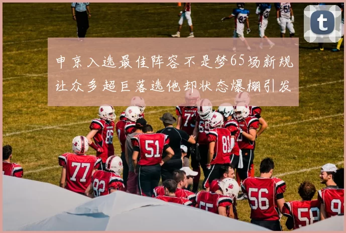 申京入选最佳阵容不是梦65场新规让众多超巨落选他却状态爆棚引发关注