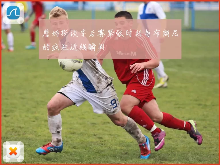 詹姆斯谈季后赛紧张时刻与布朗尼的疯狂连线瞬间