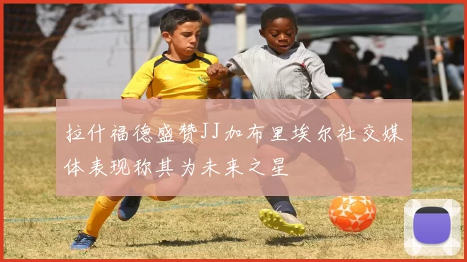拉什福德盛赞JJ加布里埃尔社交媒体表现称其为未来之星