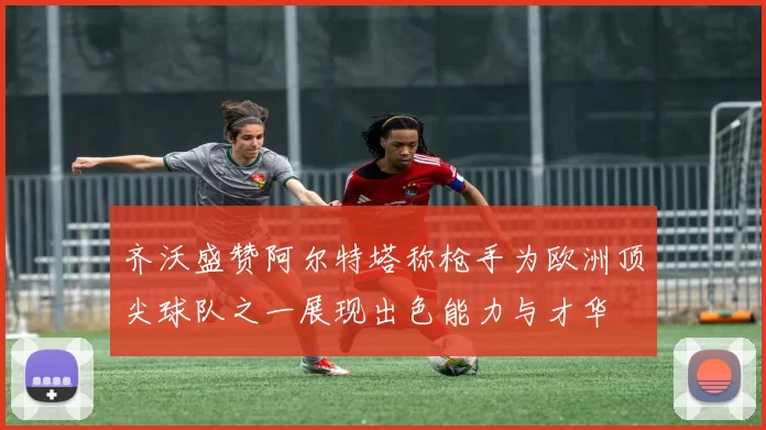 齐沃盛赞阿尔特塔称枪手为欧洲顶尖球队之一展现出色能力与才华